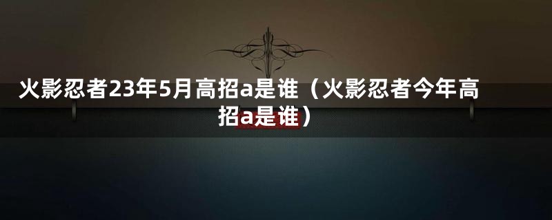 火影忍者23年5月高招a是谁（火影忍者今年高招a是谁）