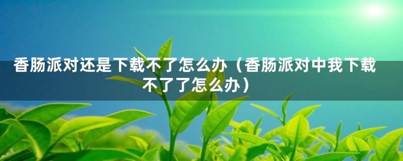 香肠派对还是下载不了怎么办（香肠派对中我下载不了了怎么办）