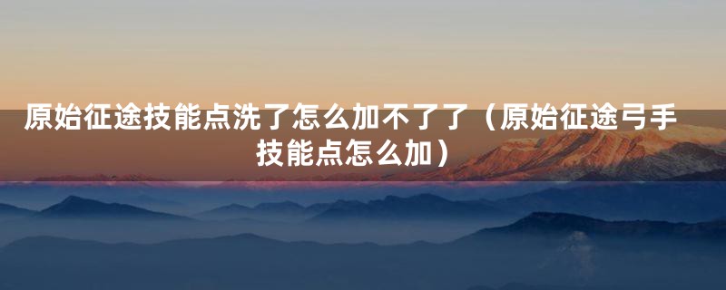 原始征途技能点洗了怎么加不了了（原始征途弓手技能点怎么加）