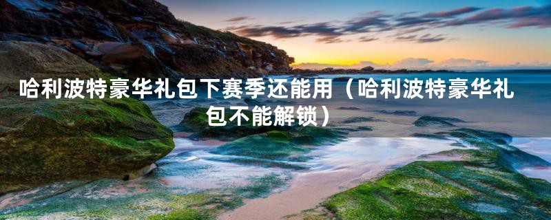 哈利波特豪华礼包下赛季还能用（哈利波特豪华礼包不能解锁）