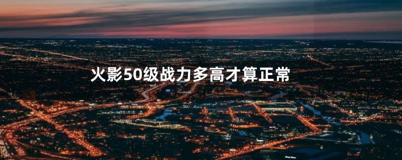 火影50级战力多高才算正常