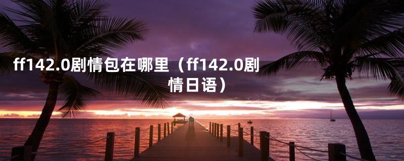 ff142.0剧情包在哪里（ff142.0剧情日语）