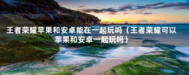 王者荣耀苹果和安卓能在一起玩吗（王者荣耀可以苹果和安卓一起玩吗）