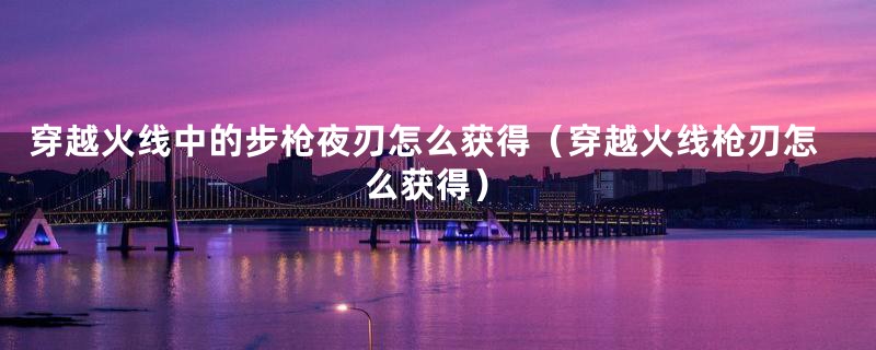 穿越火线中的步枪夜刃怎么获得（穿越火线枪刃怎么获得）