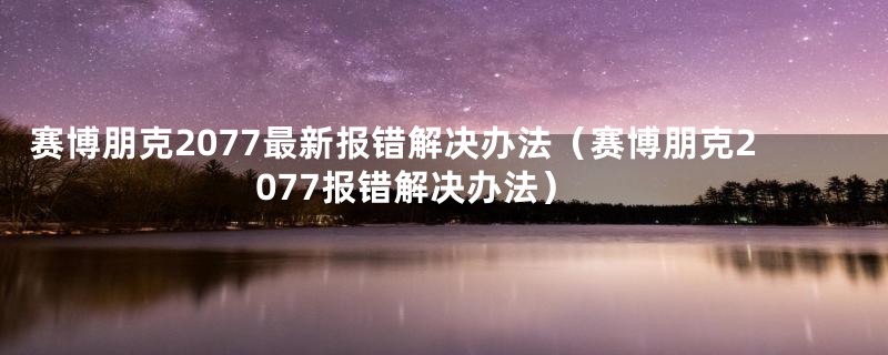 赛博朋克2077最新报错解决办法（赛博朋克2077报错解决办法）