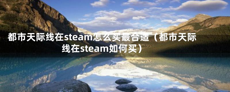 都市天际线在steam怎么买最合适（都市天际线在steam如何买）