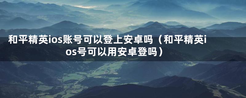 和平精英ios账号可以登上安卓吗（和平精英ios号可以用安卓登吗）