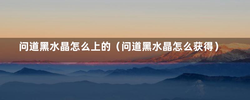 问道黑水晶怎么上的（问道黑水晶怎么获得）