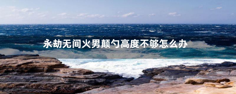 永劫无间火男颠勺高度不够怎么办