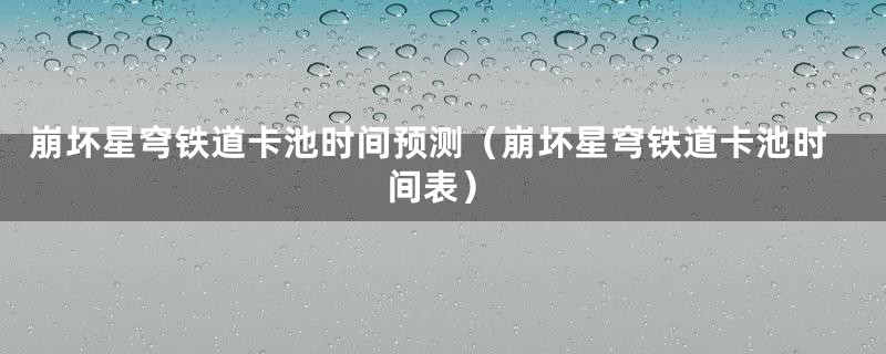 崩坏星穹铁道卡池时间预测（崩坏星穹铁道卡池时间表）