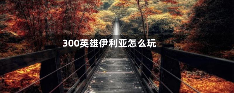 300英雄伊利亚怎么玩