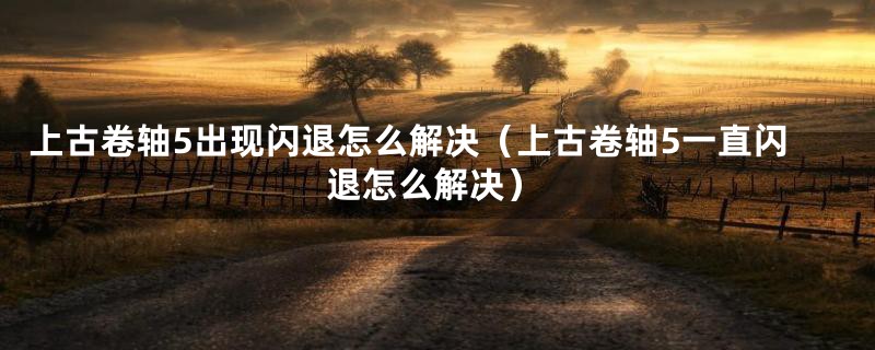 上古卷轴5出现闪退怎么解决（上古卷轴5一直闪退怎么解决）