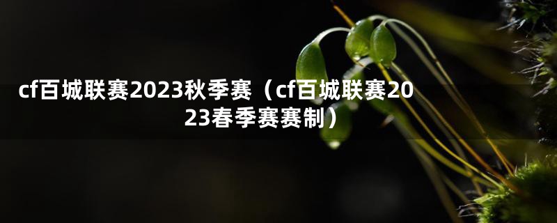 cf百城联赛2023秋季赛（cf百城联赛2023春季赛赛制）