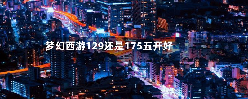 梦幻西游129还是175五开好