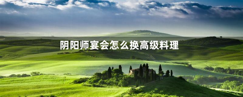 阴阳师宴会怎么换高级料理