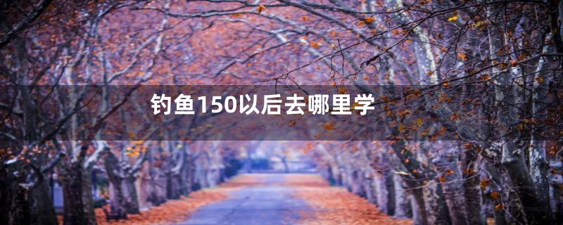 钓鱼150以后去哪里学