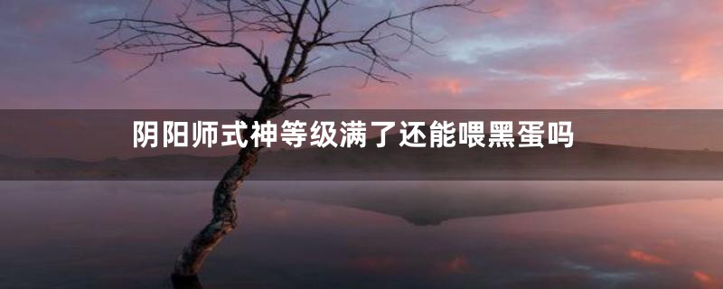 阴阳师式神等级满了还能喂黑蛋吗