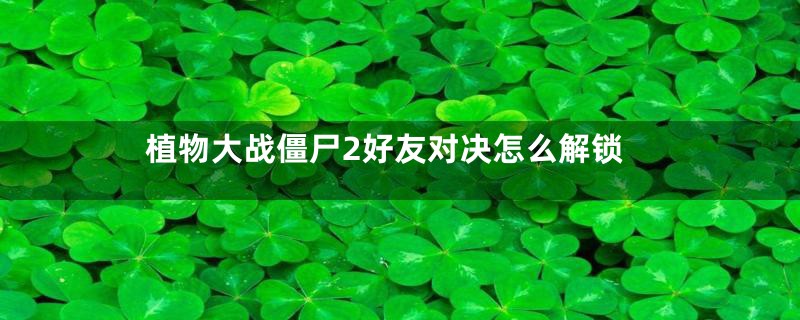 植物大战僵尸2好友对决怎么解锁