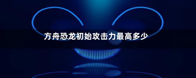 方舟恐龙初始攻击力最高多少