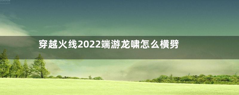 穿越火线2022端游龙啸怎么横劈