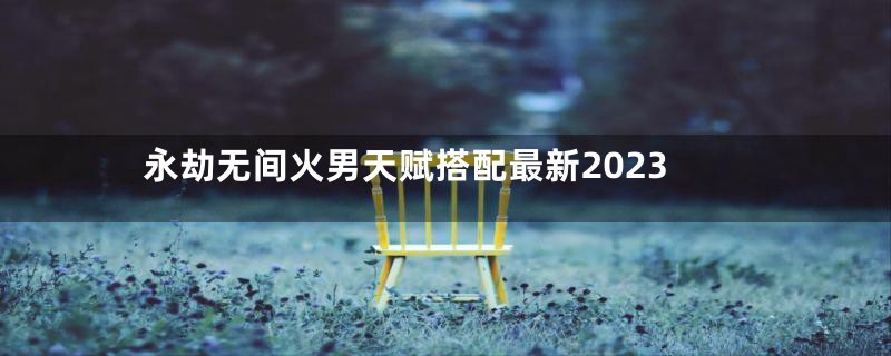 永劫无间火男天赋搭配最新2023