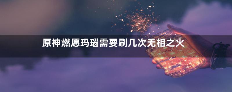 原神燃愿玛瑙需要刷几次无相之火