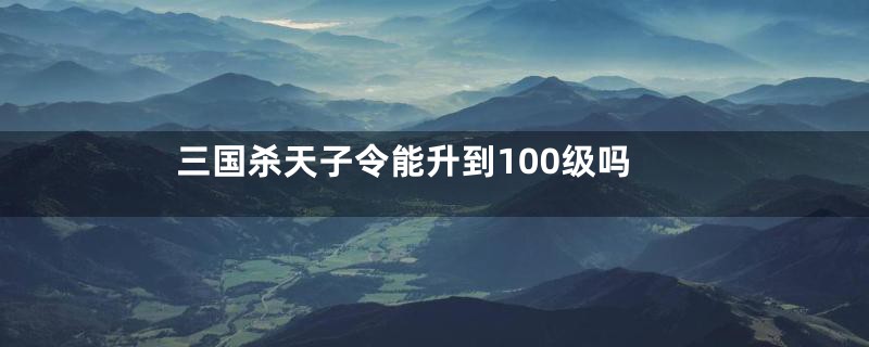 三国杀天子令能升到100级吗