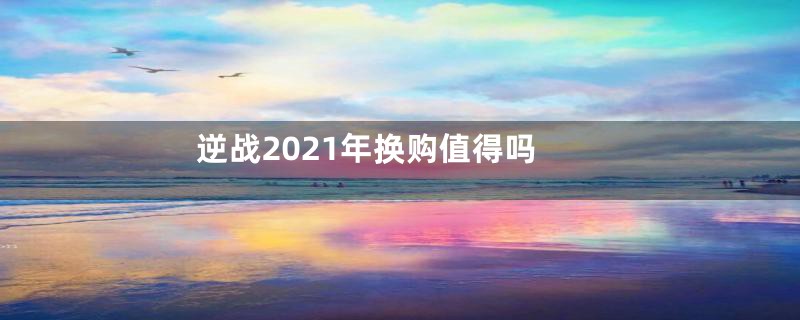 逆战2021年换购值得吗