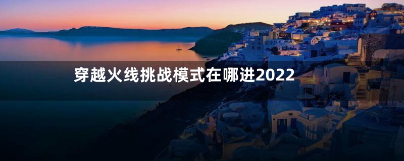 穿越火线挑战模式在哪进2022