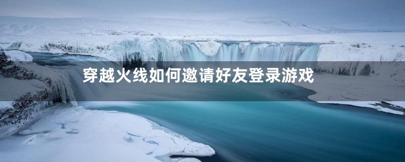 穿越火线如何邀请好友登录游戏