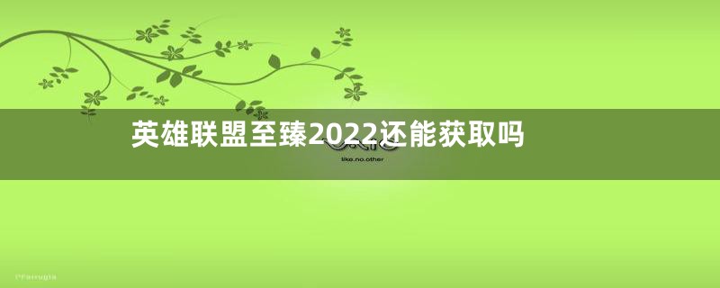 英雄联盟至臻2022还能获取吗