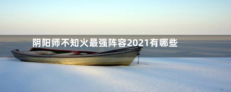 阴阳师不知火最强阵容2021有哪些