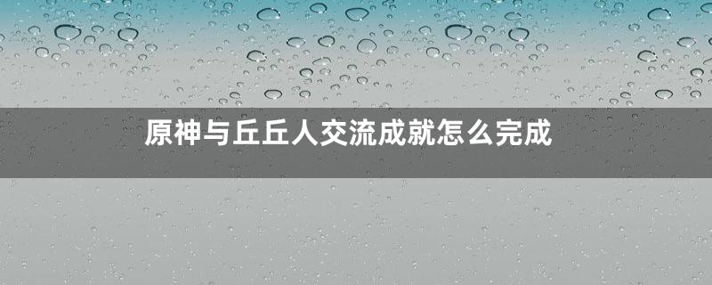 原神与丘丘人交流成就怎么完成