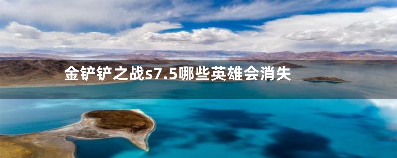 金铲铲之战s7.5哪些英雄会消失