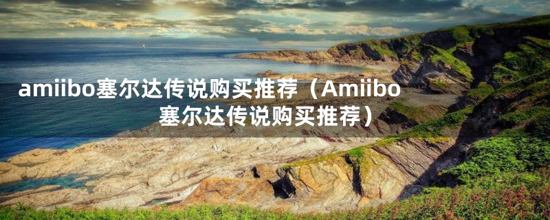 amiibo塞尔达传说购买推荐（Amiibo塞尔达传说购买推荐）