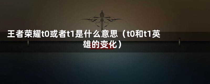 王者荣耀t0或者t1是什么意思（t0和t1英雄的变化）