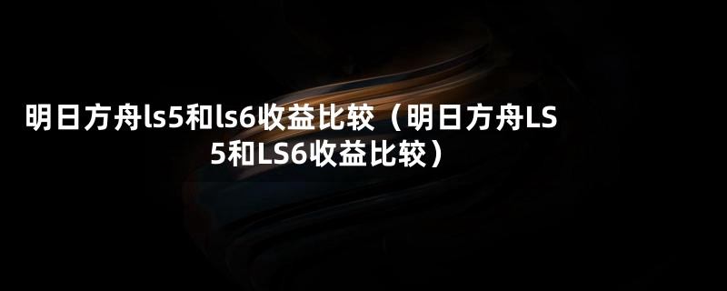 明日方舟ls5和ls6收益比较（明日方舟LS5和LS6收益比较）