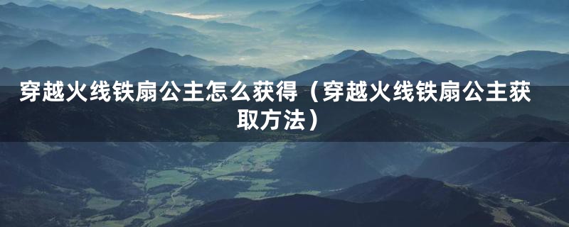 穿越火线铁扇公主怎么获得（穿越火线铁扇公主获取方法）