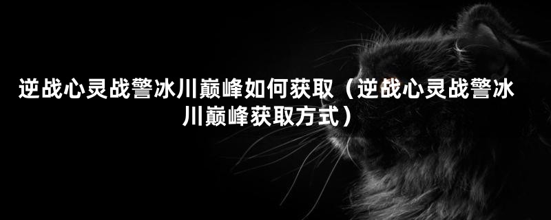 逆战心灵战警冰川巅峰如何获取（逆战心灵战警冰川巅峰获取方式）