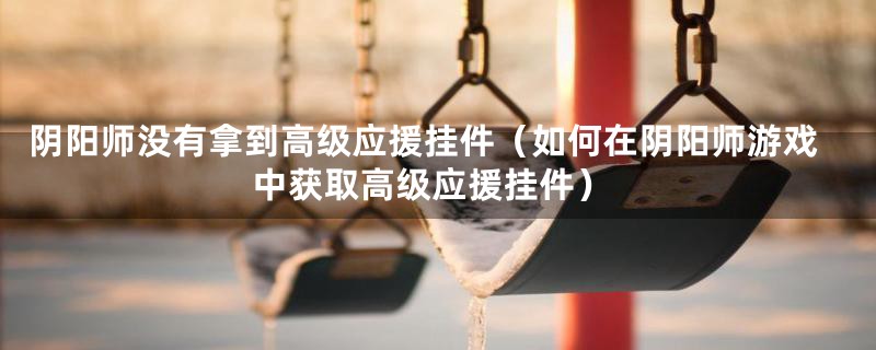 阴阳师没有拿到高级应援挂件（如何在阴阳师游戏中获取高级应援挂件）