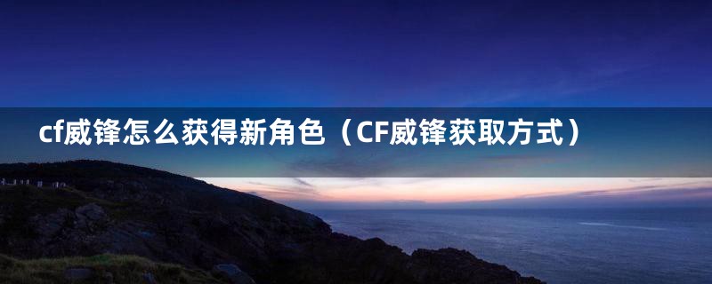 cf威锋怎么获得新角色（CF威锋获取方式）