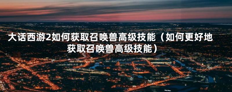 大话西游2如何获取召唤兽高级技能（如何更好地获取召唤兽高级技能）