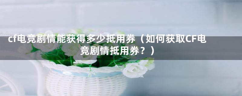 cf电竞剧情能获得多少抵用券（如何获取CF电竞剧情抵用券？）