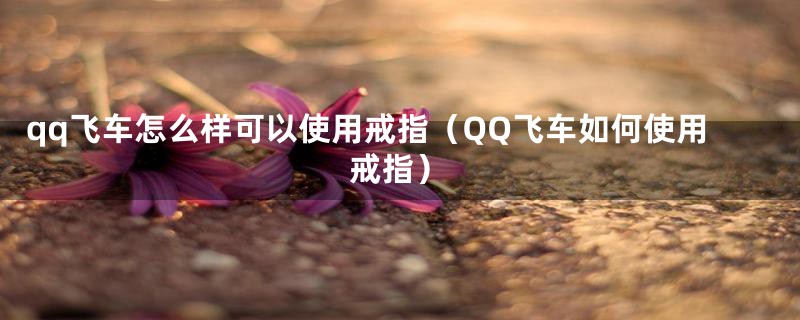 qq飞车怎么样可以使用戒指（QQ飞车如何使用戒指）