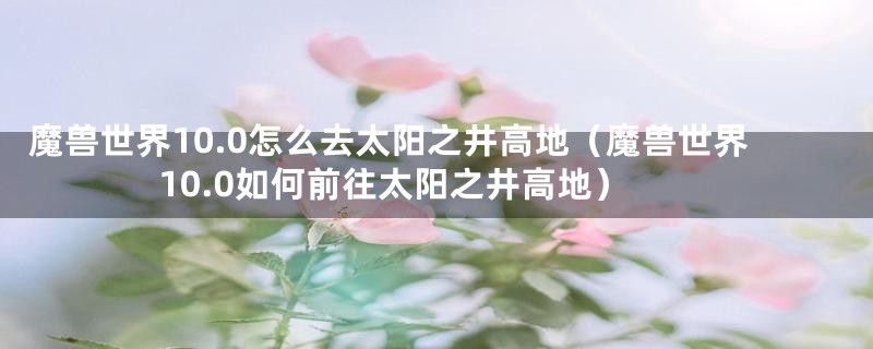 魔兽世界10.0怎么去太阳之井高地（魔兽世界10.0如何前往太阳之井高地）