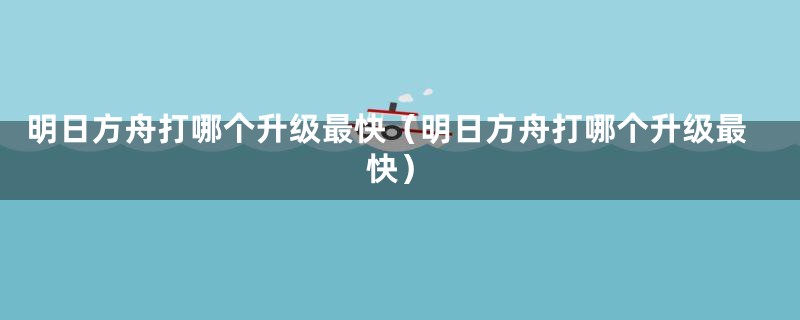 明日方舟打哪个升级最快（明日方舟打哪个升级最快）