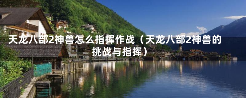 天龙八部2神兽怎么指挥作战（天龙八部2神兽的挑战与指挥）