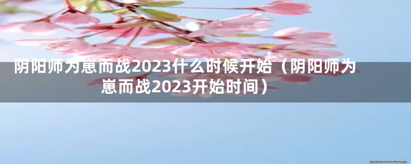 阴阳师为崽而战2023什么时候开始（阴阳师为崽而战2023开始时间）