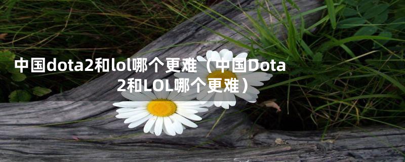 中国dota2和lol哪个更难（中国Dota2和LOL哪个更难）