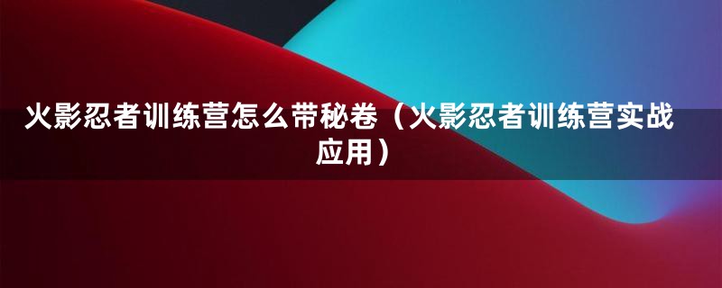 火影忍者训练营怎么带秘卷（火影忍者训练营实战应用）